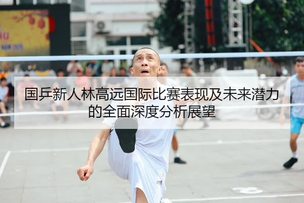 国乒新人林高远国际比赛表现及未来潜力的全面深度分析展望