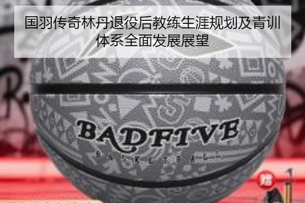 国羽传奇林丹退役后教练生涯规划及青训体系全面发展展望